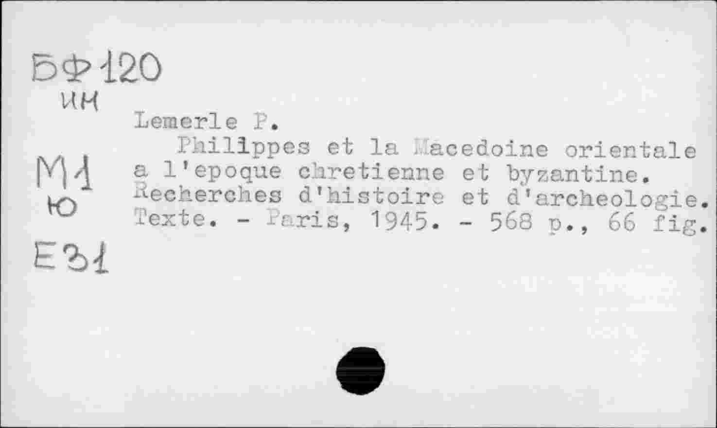 ﻿БФ-120
КН	Lemerle Р.
И 4 ю	Philippes et la - acedoine orientale a l'epoque chrétienne et byzantine. Recherches d'histoire et d'archéologie Texte. - Paris, 1945. - 568 n., 66 fig
ЕЪ1